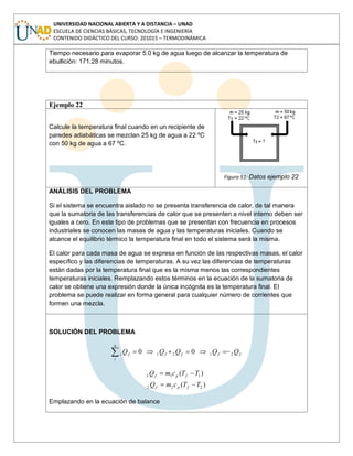 UNIVERSIDAD NACIONAL ABIERTA Y A DISTANCIA – UNAD
ESCUELA DE CIENCIAS BÁSICAS, TECNOLOGÍA E INGENIERÍA
CONTENIDO DIDÁCTICO DEL CURSO: 201015 – TERMODINÁMICA
Tiempo necesario para evaporar 5.0 kg de agua luego de alcanzar la temperatura de
ebullición: 171.28 minutos.
Ejemplo 22
Calcule la temperatura final cuando en un recipiente de
paredes adiabáticas se mezclan 25 kg de agua a 22 ºC
con 50 kg de agua a 67 ºC.
Figura 51: Datos ejemplo 22
ANÁLISIS DEL PROBLEMA
Si el sistema se encuentra aislado no se presenta transferencia de calor, de tal manera
que la sumatoria de las transferencias de calor que se presenten a nivel interno deben ser
iguales a cero. En este tipo de problemas que se presentan con frecuencia en procesos
industriales se conocen las masas de agua y las temperaturas iniciales. Cuando se
alcance el equilibrio térmico la temperatura final en todo el sistema será la misma.
El calor para cada masa de agua se expresa en función de las respectivas masas, el calor
específico y las diferencias de temperaturas. A su vez las diferencias de temperaturas
están dadas por la temperatura final que es la misma menos las correspondientes
temperaturas iniciales. Remplazando estos términos en la ecuación de la sumatoria de
calor se obtiene una expresión donde la única incógnita es la temperatura final. El
problema se puede realizar en forma general para cualquier número de corrientes que
formen una mezcla.
SOLUCIÓN DEL PROBLEMA
ffff
n
i
fi QQQQQ 2121 00
)(
)(
222
111
TTcmQ
TTcmQ
fpf
fpf
Emplazando en la ecuación de balance
 