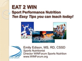 EAT 2 WIN
Sport Performance Nutrition
Ten Easy Tips you can teach today!
Emily Edison, MS, RD, CSSD
Sports Nutritionist
Director WINForum Sports Nutrition
www.WINForum.org
 