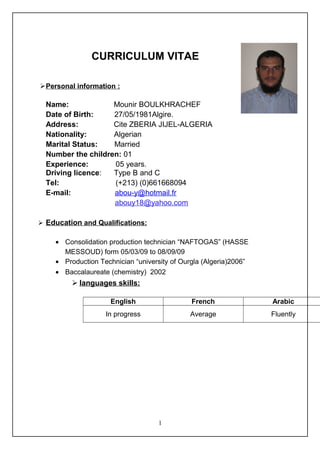 CURRICULUM VITAE
Personal information :
Name: Mounir BOULKHRACHEF
Date of Birth: 27/05/1981Algire.
Address: Cite ZBERIA JIJEL-ALGERIA
Nationality: Algerian
Marital Status: Married
Number the children: 01
Experience: 05 years.
Driving licence: Type B and C
Tel: (+213) (0)661668094
E-mail: abou-y@hotmail.fr
abouy18@yahoo.com
 Education and Qualifications:
• Consolidation production technician “NAFTOGAS” (HASSE
MESSOUD) form 05/03/09 to 08/09/09
• Production Technician “university of Ourgla (Algeria)2006”
• Baccalaureate (chemistry) 2002
 languages skills:
English French Arabic
In progress Average Fluently
1
 