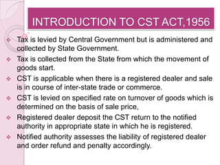 INTRODUCTION TO CST ACT,1956
 Tax is levied by Central Government but is administered and
  collected by State Government.
 Tax is collected from the State from which the movement of
  goods start.
 CST is applicable when there is a registered dealer and sale
  is in course of inter-state trade or commerce.
 CST is levied on specified rate on turnover of goods which is
  determined on the basis of sale price,
 Registered dealer deposit the CST return to the notified
  authority in appropriate state in which he is registered.
 Notified authority assesses the liability of registered dealer
  and order refund and penalty accordingly.
 