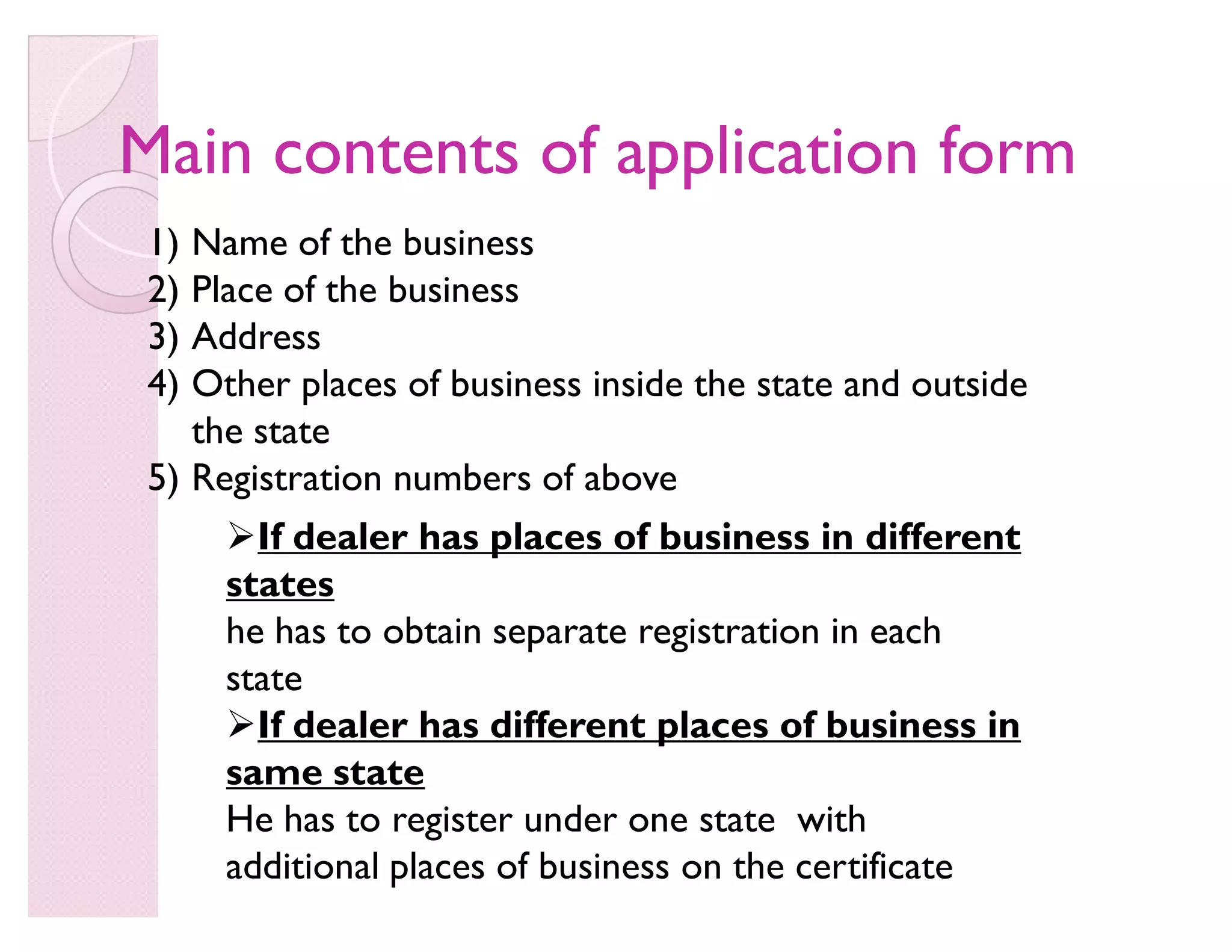 Main contents of application formMain contents of application form
1) Name of the business
2) Place of the business
3) Address
4) Other places of business inside the state and outside
the state
5) Registration numbers of above
If dealer has places of business in different
states
he has to obtain separate registration in each
state
If dealer has different places of business in
same state
He has to register under one state with
additional places of business on the certificate
 