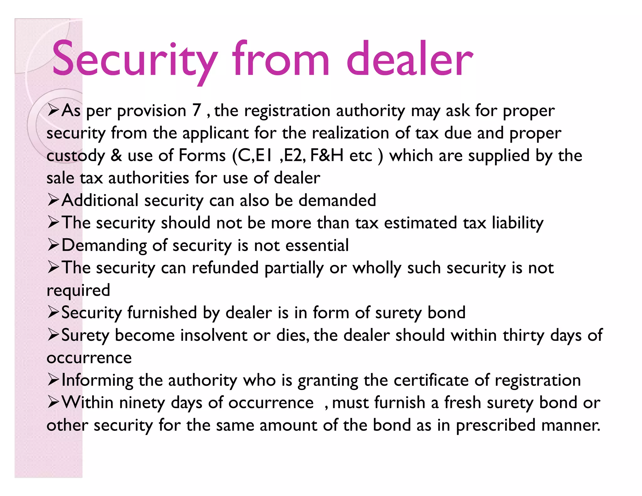Security from dealerSecurity from dealer
As per provision 7 , the registration authority may ask for proper
security from the applicant for the realization of tax due and proper
custody  use of Forms (C,E1 ,E2, FH etc ) which are supplied by the
sale tax authorities for use of dealer
Additional security can also be demanded
The security should not be more than tax estimated tax liability
Demanding of security is not essential
The security can refunded partially or wholly such security is not
required
Security furnished by dealer is in form of surety bond
Surety become insolvent or dies, the dealer should within thirty days of
occurrence
Informing the authority who is granting the certificate of registration
Within ninety days of occurrence , must furnish a fresh surety bond or
other security for the same amount of the bond as in prescribed manner.
 
