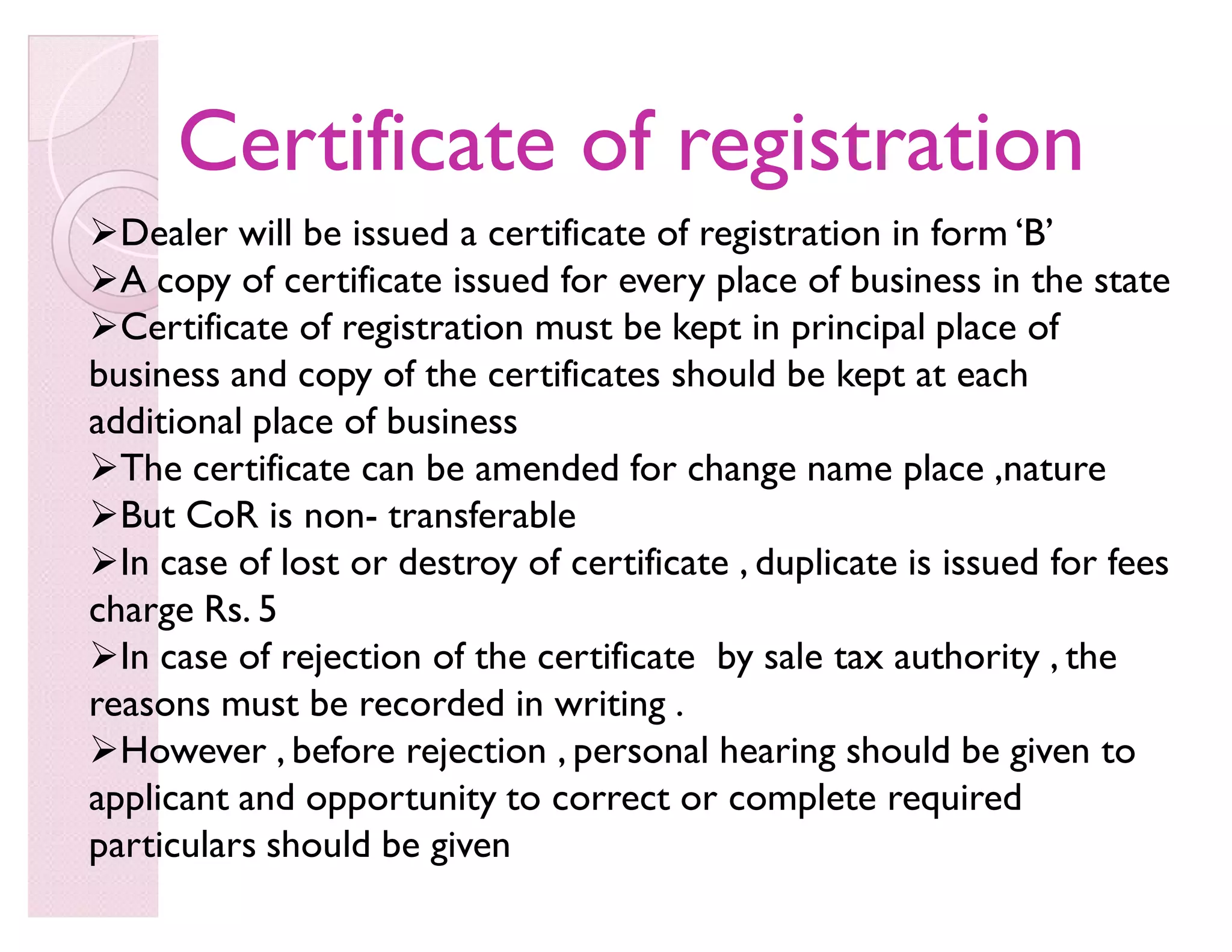 Certificate of registrationCertificate of registration
Dealer will be issued a certificate of registration in form ¶B·
A copy of certificate issued for every place of business in the state
Certificate of registration must be kept in principal place of
business and copy of the certificates should be kept at each
additional place of business
The certificate can be amended for change name place ,nature
But CoR is non- transferable
In case of lost or destroy of certificate , duplicate is issued for fees
charge Rs. 5
In case of rejection of the certificate by sale tax authority , the
reasons must be recorded in writing .
However , before rejection , personal hearing should be given to
applicant and opportunity to correct or complete required
particulars should be given
 