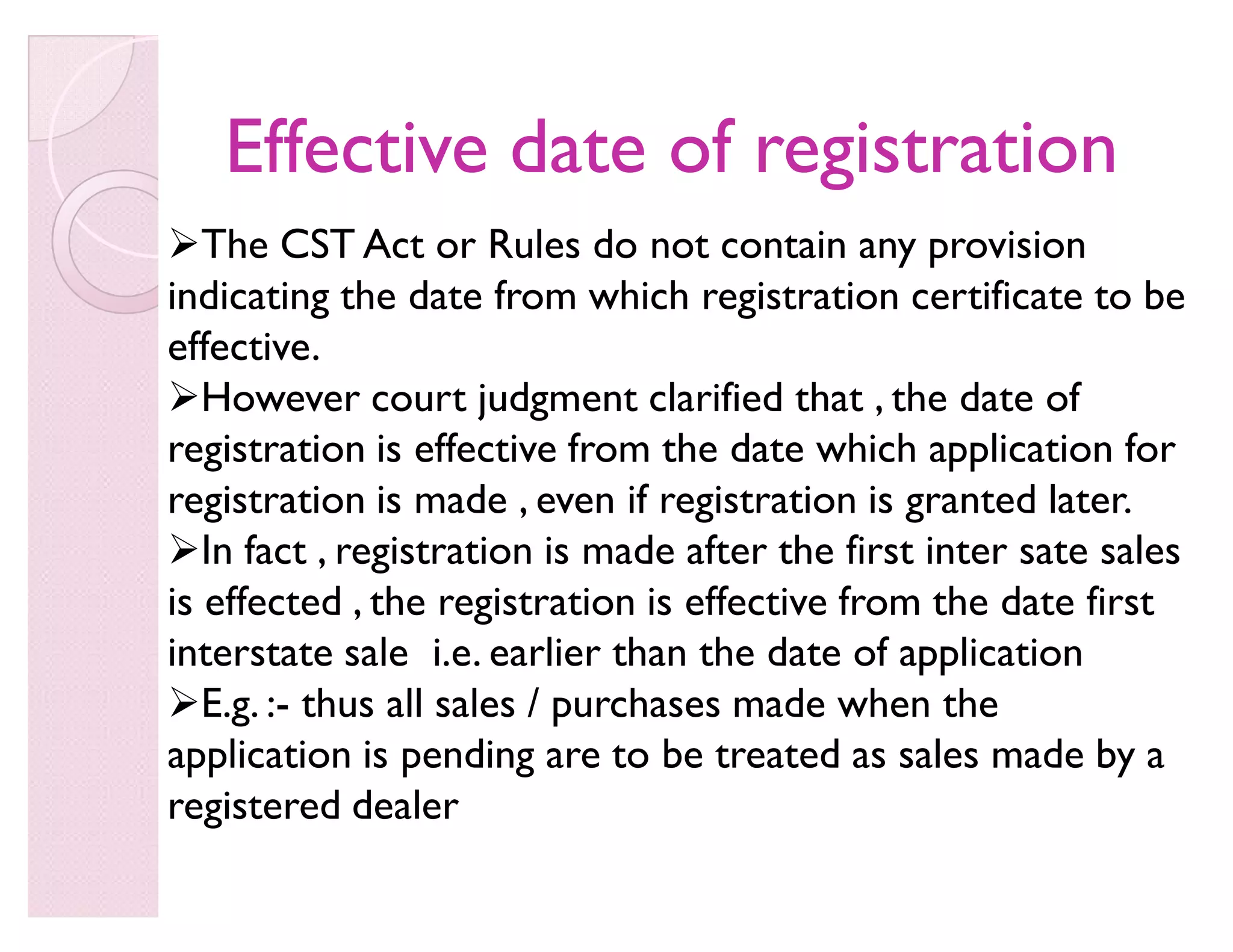 Effective date of registrationEffective date of registration
The CST Act or Rules do not contain any provision
indicating the date from which registration certificate to be
effective.
However court judgment clarified that , the date of
registration is effective from the date which application for
registration is made , even if registration is granted later.
In fact , registration is made after the first inter sate sales
is effected , the registration is effective from the date first
interstate sale i.e. earlier than the date of application
E.g. :- thus all sales / purchases made when the
application is pending are to be treated as sales made by a
registered dealer
 