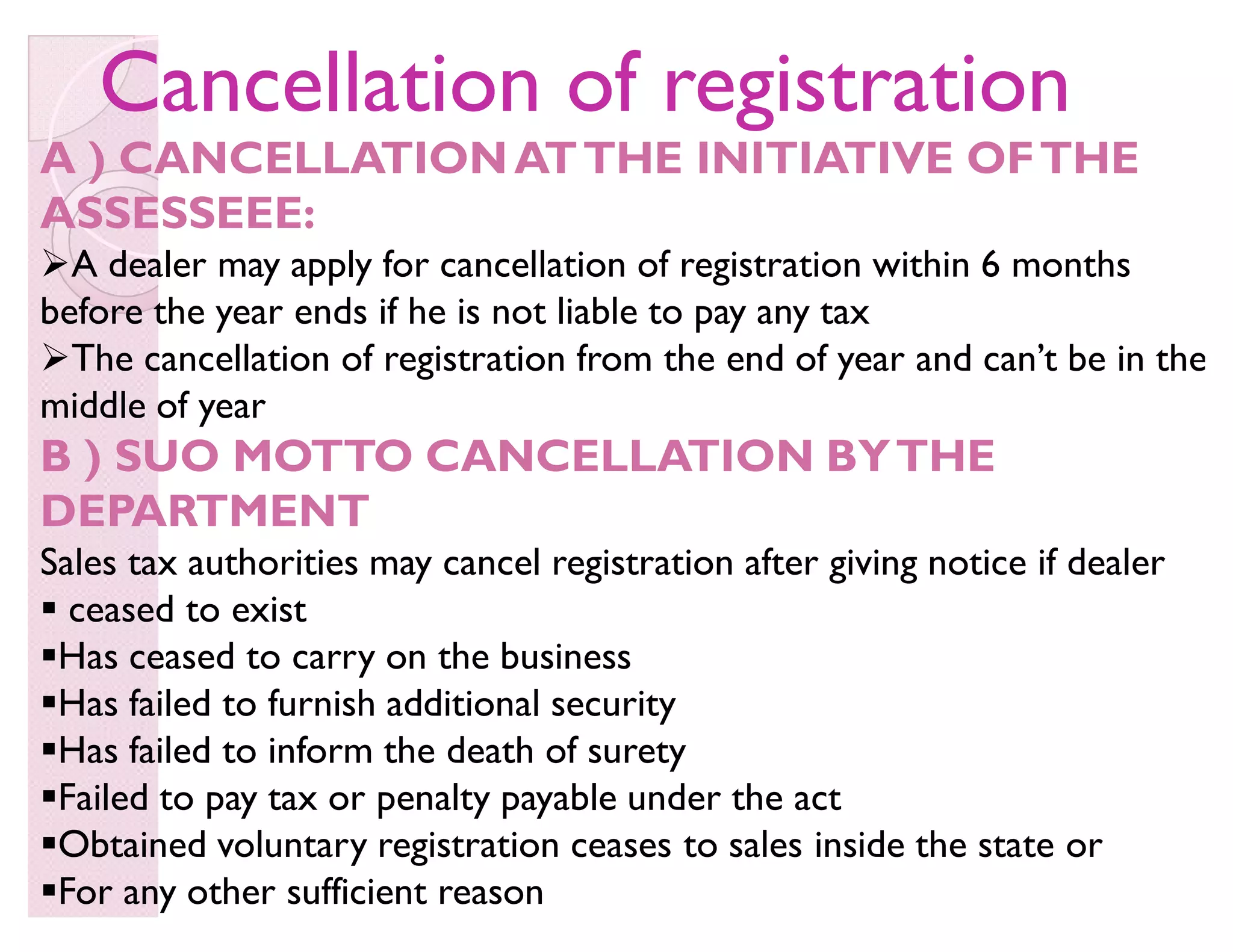 Cancellation of registrationCancellation of registration
A ) CANCELLATIONATTHE INITIATIVE OFTHE
ASSESSEEE:
A dealer may apply for cancellation of registration within 6 months
before the year ends if he is not liable to pay any tax
The cancellation of registration from the end of year and can·t be in the
middle of year
B ) SUO MOTTO CANCELLATION BYTHE
DEPARTMENT
Sales tax authorities may cancel registration after giving notice if dealer
 ceased to exist
Has ceased to carry on the business
Has failed to furnish additional security
Has failed to inform the death of surety
Failed to pay tax or penalty payable under the act
Obtained voluntary registration ceases to sales inside the state or
For any other sufficient reason
 
