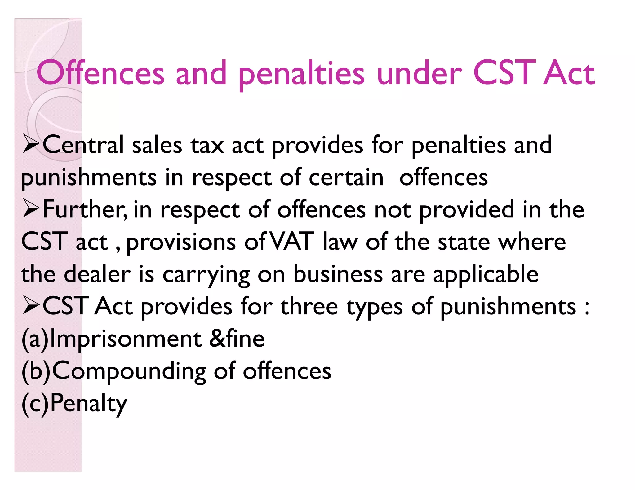 Offences and penalties under CST ActOffences and penalties under CST Act
Central sales tax act provides for penalties and
punishments in respect of certain offences
Further, in respect of offences not provided in the
CST act , provisions ofVAT law of the state where
the dealer is carrying on business are applicable
CST Act provides for three types of punishments :
(a)Imprisonment fine
(b)Compounding of offences
(c)Penalty
 