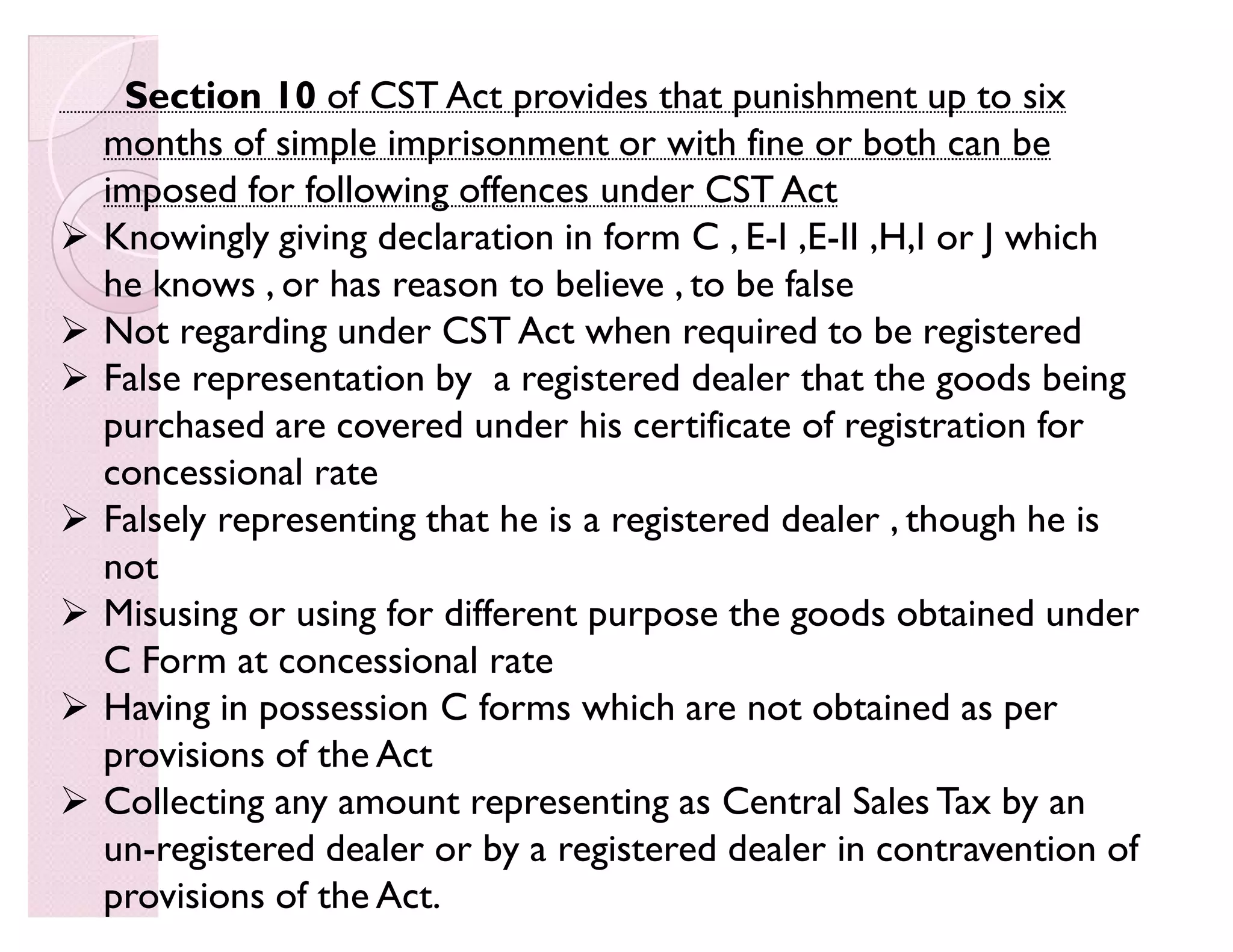 Section 10 of CST Act provides that punishment up to six
months of simple imprisonment or with fine or both can be
imposed for following offences under CST Act
 Knowingly giving declaration in form C , E-I ,E-II ,H,I or J which
he knows , or has reason to believe , to be false
 Not regarding under CST Act when required to be registered
 False representation by a registered dealer that the goods being
purchased are covered under his certificate of registration for
concessional rate
 Falsely representing that he is a registered dealer , though he is
not
 Misusing or using for different purpose the goods obtained under
C Form at concessional rate
 Having in possession C forms which are not obtained as per
provisions of the Act
 Collecting any amount representing as Central Sales Tax by an
un-registered dealer or by a registered dealer in contravention of
provisions of the Act.
 