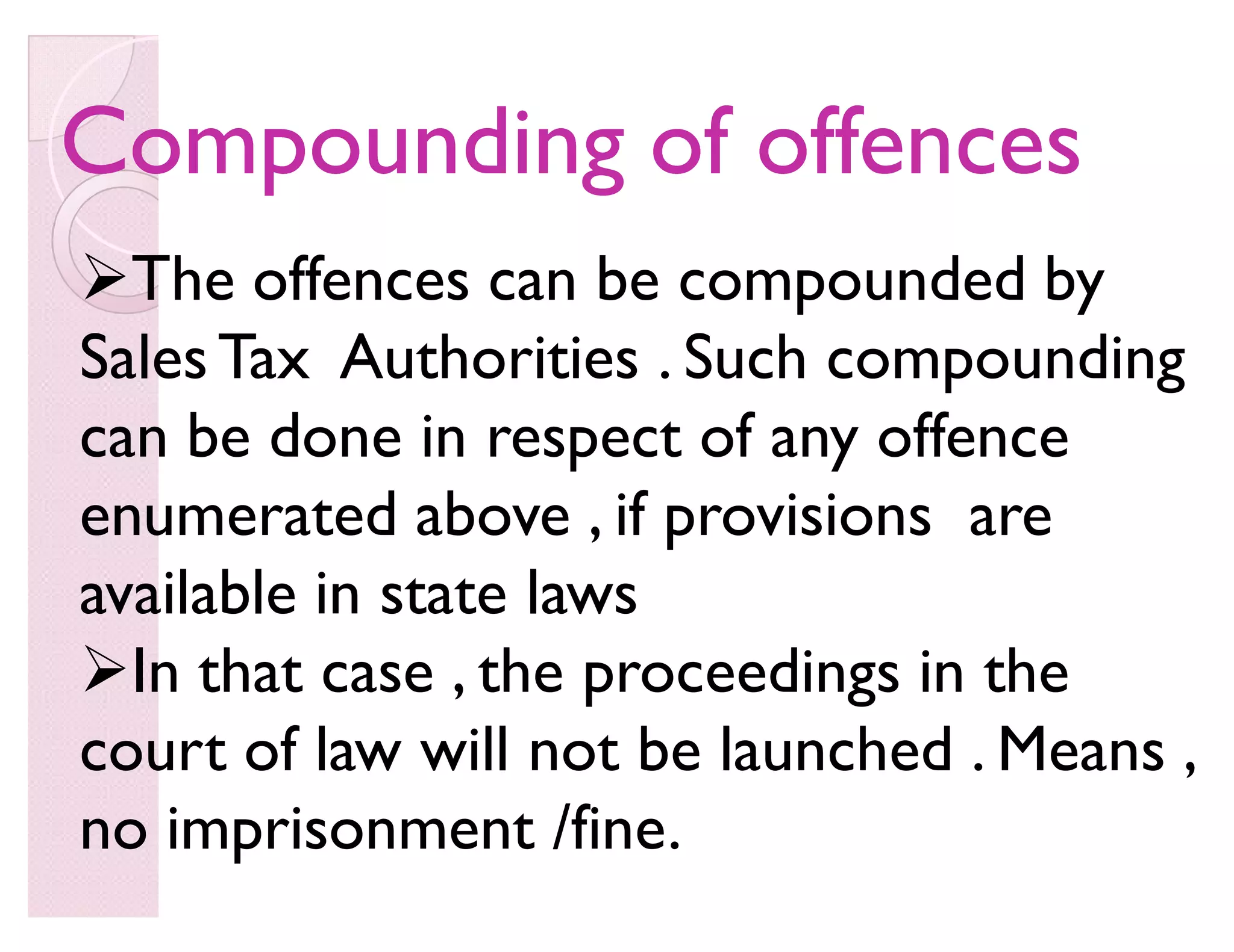 Compounding of offencesCompounding of offences
The offences can be compounded by
SalesTax Authorities . Such compounding
can be done in respect of any offence
enumerated above , if provisions are
available in state laws
In that case , the proceedings in the
court of law will not be launched . Means ,
no imprisonment /fine.
 