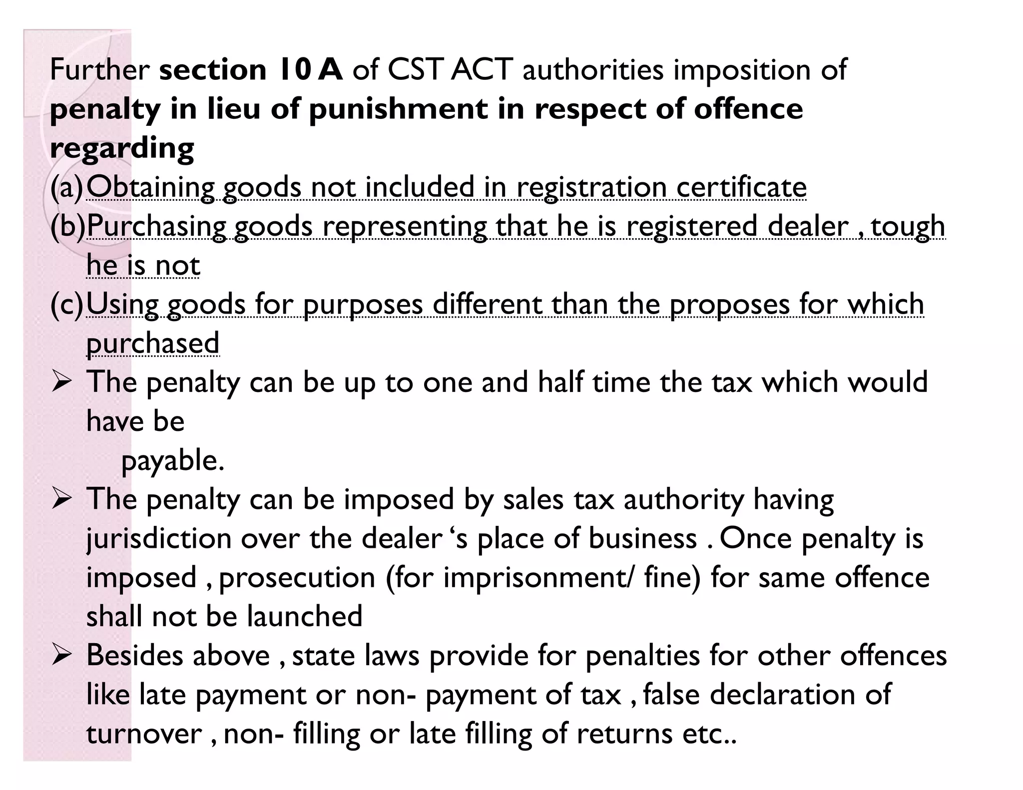 Further section 10 A of CST ACT authorities imposition of
penalty in lieu of punishment in respect of offence
regarding
(a)Obtaining goods not included in registration certificate
(b)Purchasing goods representing that he is registered dealer , tough
he is not
(c)Using goods for purposes different than the proposes for which
purchased
 The penalty can be up to one and half time the tax which would
have be
payable.
 The penalty can be imposed by sales tax authority having
jurisdiction over the dealer ¶s place of business . Once penalty is
imposed , prosecution (for imprisonment/ fine) for same offence
shall not be launched
 Besides above , state laws provide for penalties for other offences
like late payment or non- payment of tax , false declaration of
turnover , non- filling or late filling of returns etc..
 