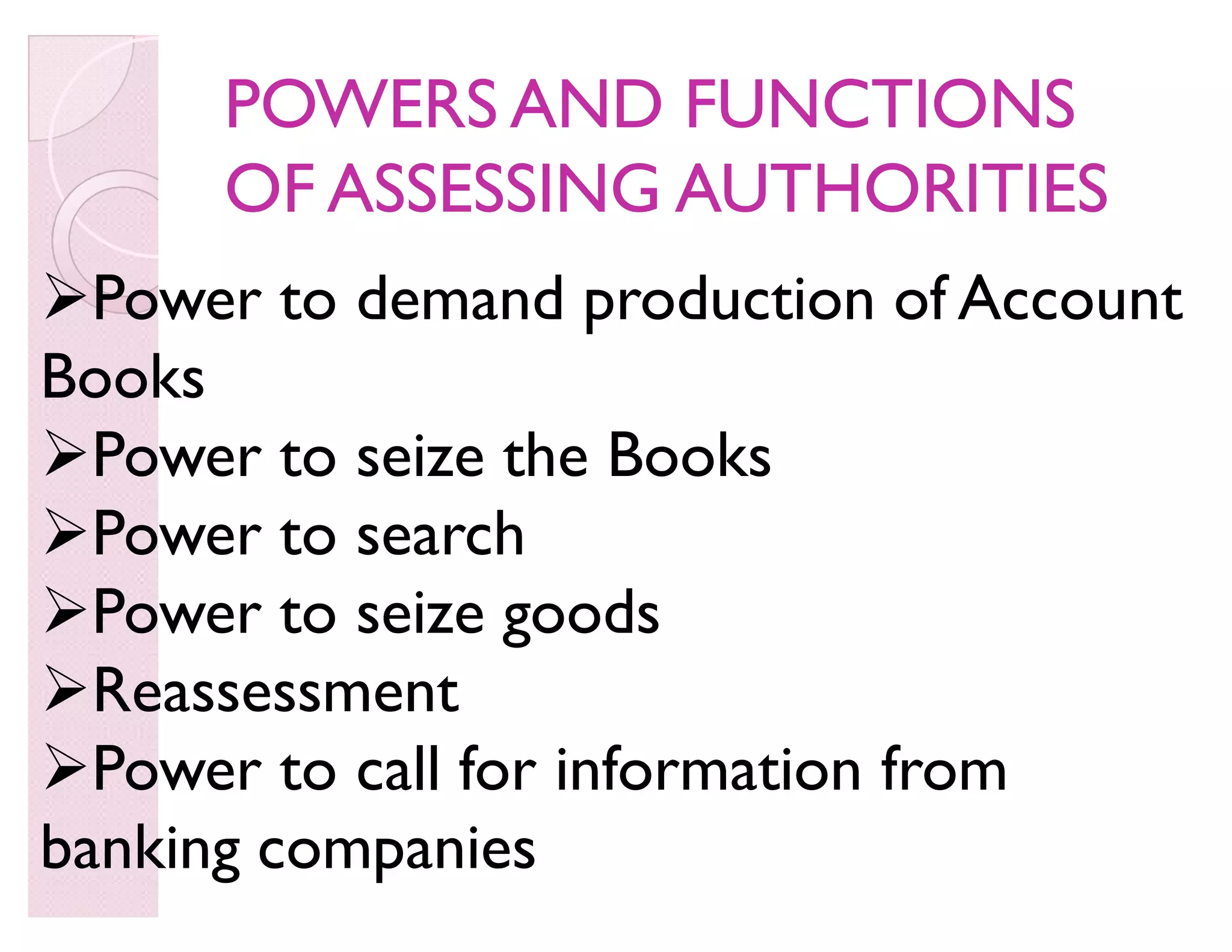 Power to demand production of Account
Books
Power to seize the Books
Power to search
Power to seize goods
Reassessment
Power to call for information from
banking companies
POWERS AND FUNCTIONSPOWERS AND FUNCTIONS
OF ASSESSING AUTHORITIESOF ASSESSING AUTHORITIES
 