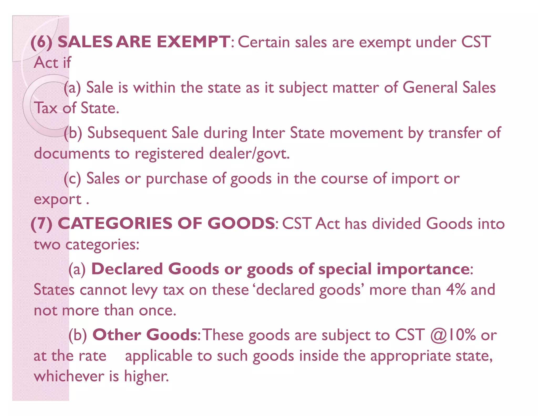 (6) SALES ARE EXEMPT: Certain sales are exempt under CST
Act if
(a) Sale is within the state as it subject matter of General Sales
Tax of State.
(b) Subsequent Sale during Inter State movement by transfer of
documents to registered dealer/govt.
(c) Sales or purchase of goods in the course of import or
export .
(7) CATEGORIES OF GOODS: CST Act has divided Goods into
two categories:
(a) Declared Goods or goods of special importance:
States cannot levy tax on these ¶declared goods· more than 4% and
not more than once.
(b) Other Goods:These goods are subject to CST @10% or
at the rate applicable to such goods inside the appropriate state,
whichever is higher.
 