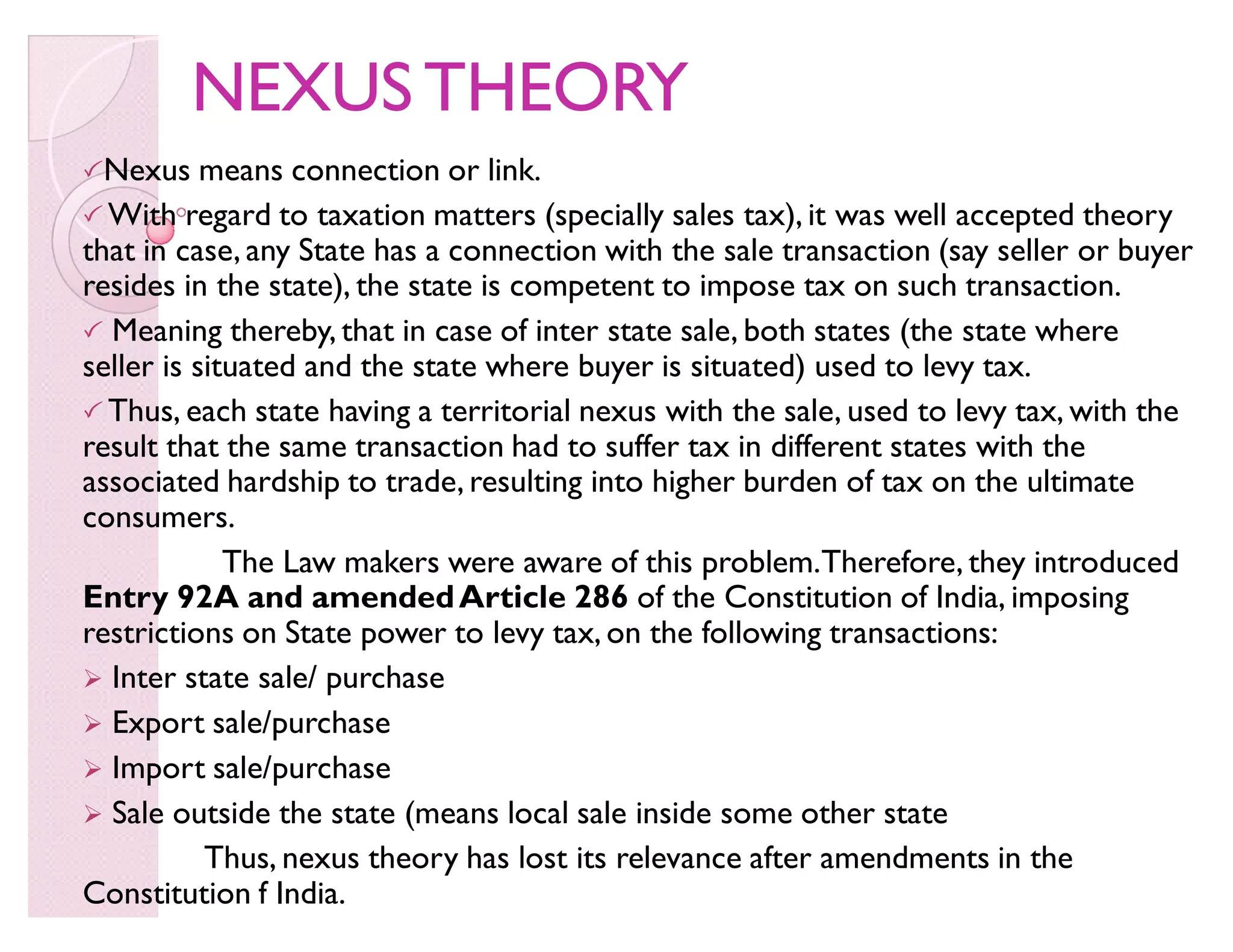 NEXUS THEORYNEXUS THEORY
Nexus means connection or link.
 With regard to taxation matters (specially sales tax), it was well accepted theory
that in case, any State has a connection with the sale transaction (say seller or buyer
resides in the state), the state is competent to impose tax on such transaction.
 Meaning thereby, that in case of inter state sale, both states (the state where
seller is situated and the state where buyer is situated) used to levy tax.
 Thus, each state having a territorial nexus with the sale, used to levy tax, with the
result that the same transaction had to suffer tax in different states with the
associated hardship to trade, resulting into higher burden of tax on the ultimate
consumers.
The Law makers were aware of this problem.Therefore, they introduced
Entry 92A and amendedArticle 286 of the Constitution of India, imposing
restrictions on State power to levy tax, on the following transactions:
 Inter state sale/ purchase
 Export sale/purchase
 Import sale/purchase
 Sale outside the state (means local sale inside some other state
Thus, nexus theory has lost its relevance after amendments in the
Constitution f India.
 