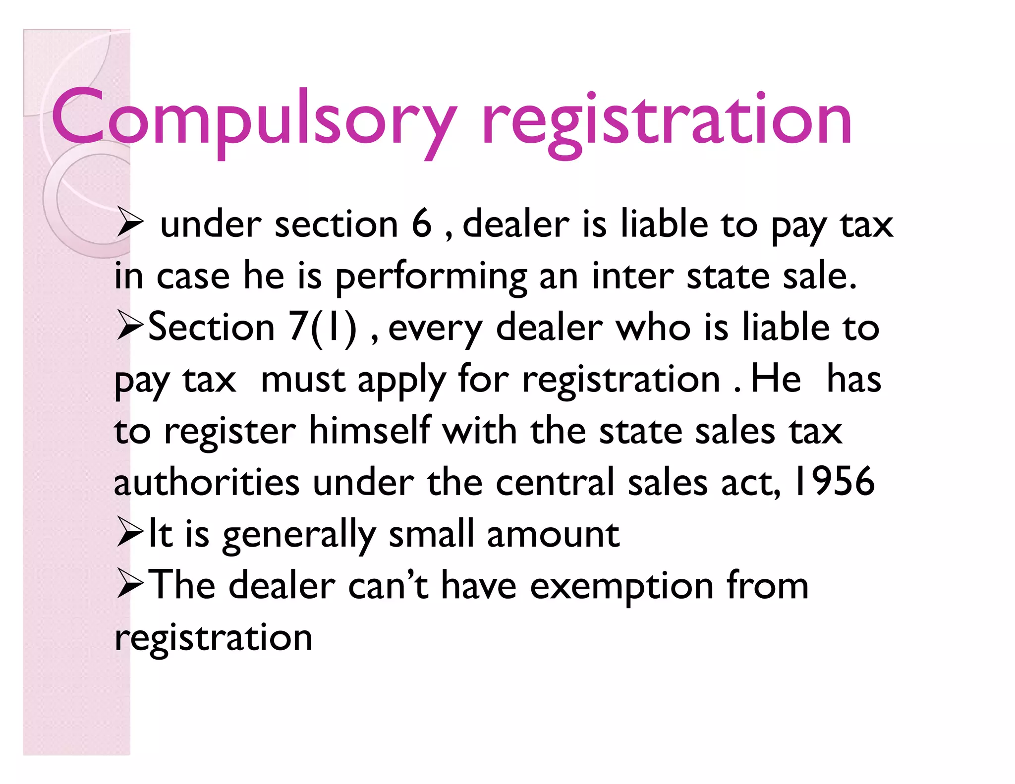 Compulsory registrationCompulsory registration
 under section 6 , dealer is liable to pay tax
in case he is performing an inter state sale.
Section 7(1) , every dealer who is liable to
pay tax must apply for registration . He has
to register himself with the state sales tax
authorities under the central sales act, 1956
It is generally small amount
The dealer can·t have exemption from
registration
 