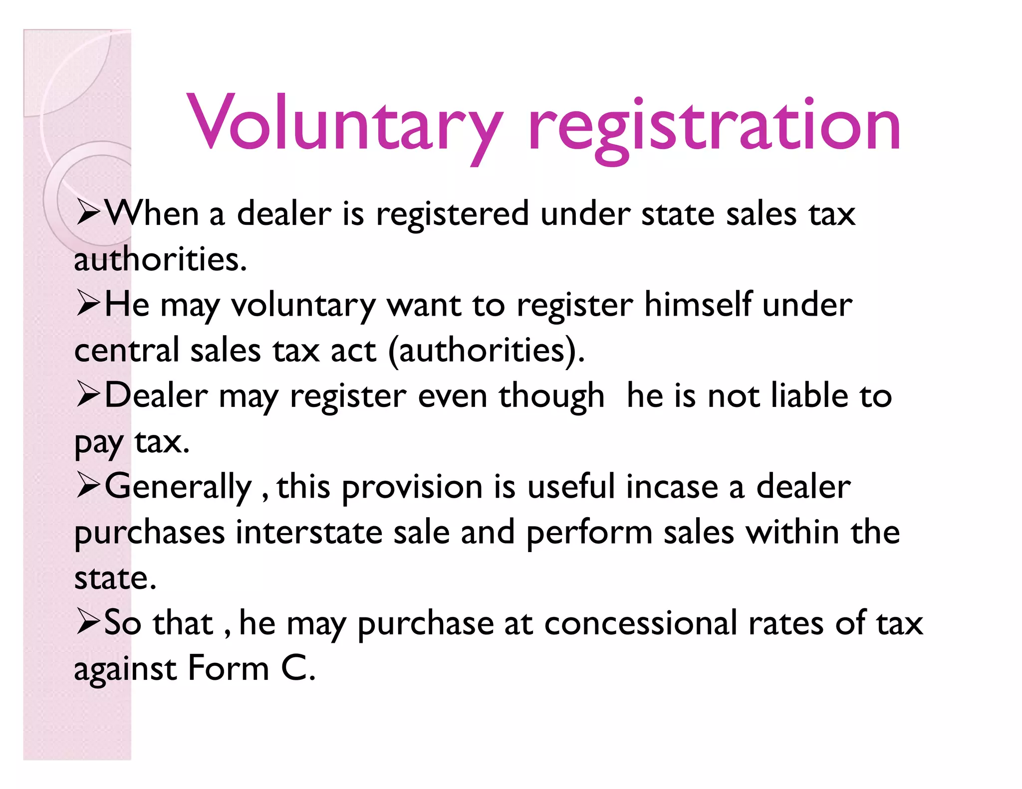 Voluntary registrationVoluntary registration
When a dealer is registered under state sales tax
authorities.
He may voluntary want to register himself under
central sales tax act (authorities).
Dealer may register even though he is not liable to
pay tax.
Generally , this provision is useful incase a dealer
purchases interstate sale and perform sales within the
state.
So that , he may purchase at concessional rates of tax
against Form C.
 
