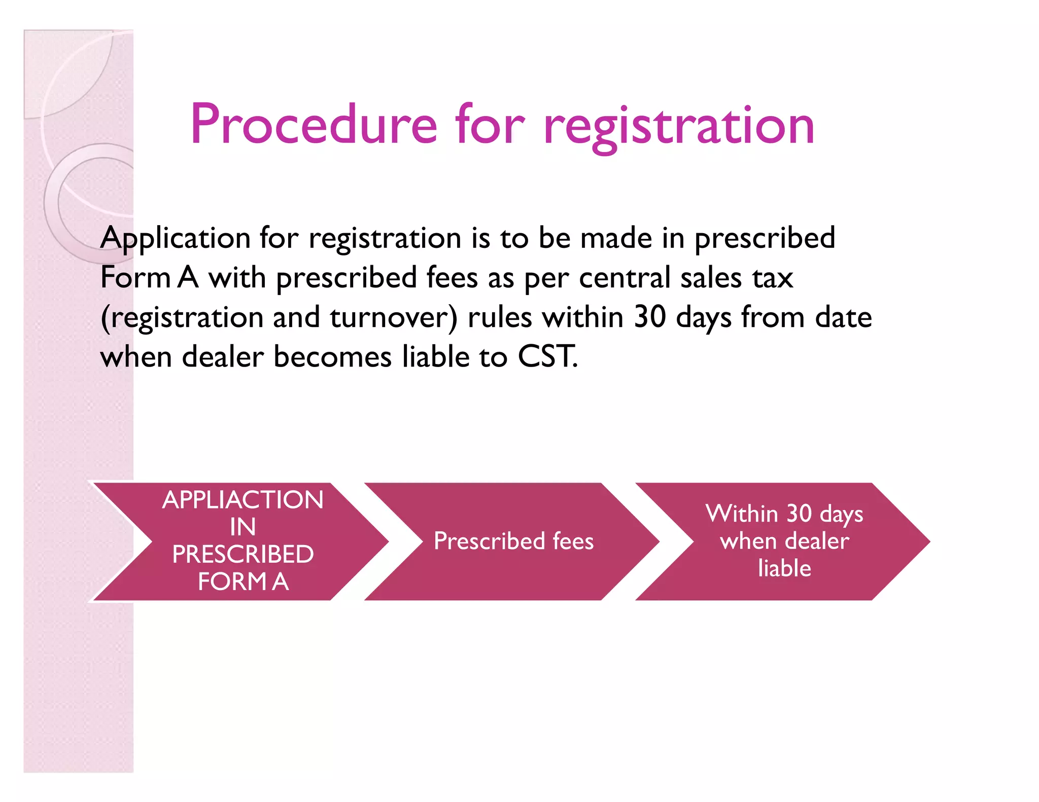 Procedure for registrationProcedure for registration
Application for registration is to be made in prescribed
Form A with prescribed fees as per central sales tax
(registration and turnover) rules within 30 days from date
when dealer becomes liable to CST.
APPLIACTION
IN
PRESCRIBED
FORM A
Prescribed fees
Within 30 days
when dealer
liable
 