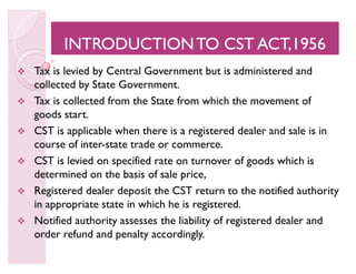 INTRODUCTIONTO CST ACT,1956INTRODUCTIONTO CST ACT,1956INTRODUCTIONTO CST ACT,1956INTRODUCTIONTO CST ACT,1956
 Tax is levied by Central Government but is administered and
collected by State Government.
 Tax is collected from the State from which the movement of
goods start.
 CST is applicable when there is a registered dealer and sale is in
course of inter-state trade or commerce.
 CST is levied on specified rate on turnover of goods which is
determined on the basis of sale price,
 Registered dealer deposit the CST return to the notified authority
in appropriate state in which he is registered.
 Notified authority assesses the liability of registered dealer and
order refund and penalty accordingly.
 