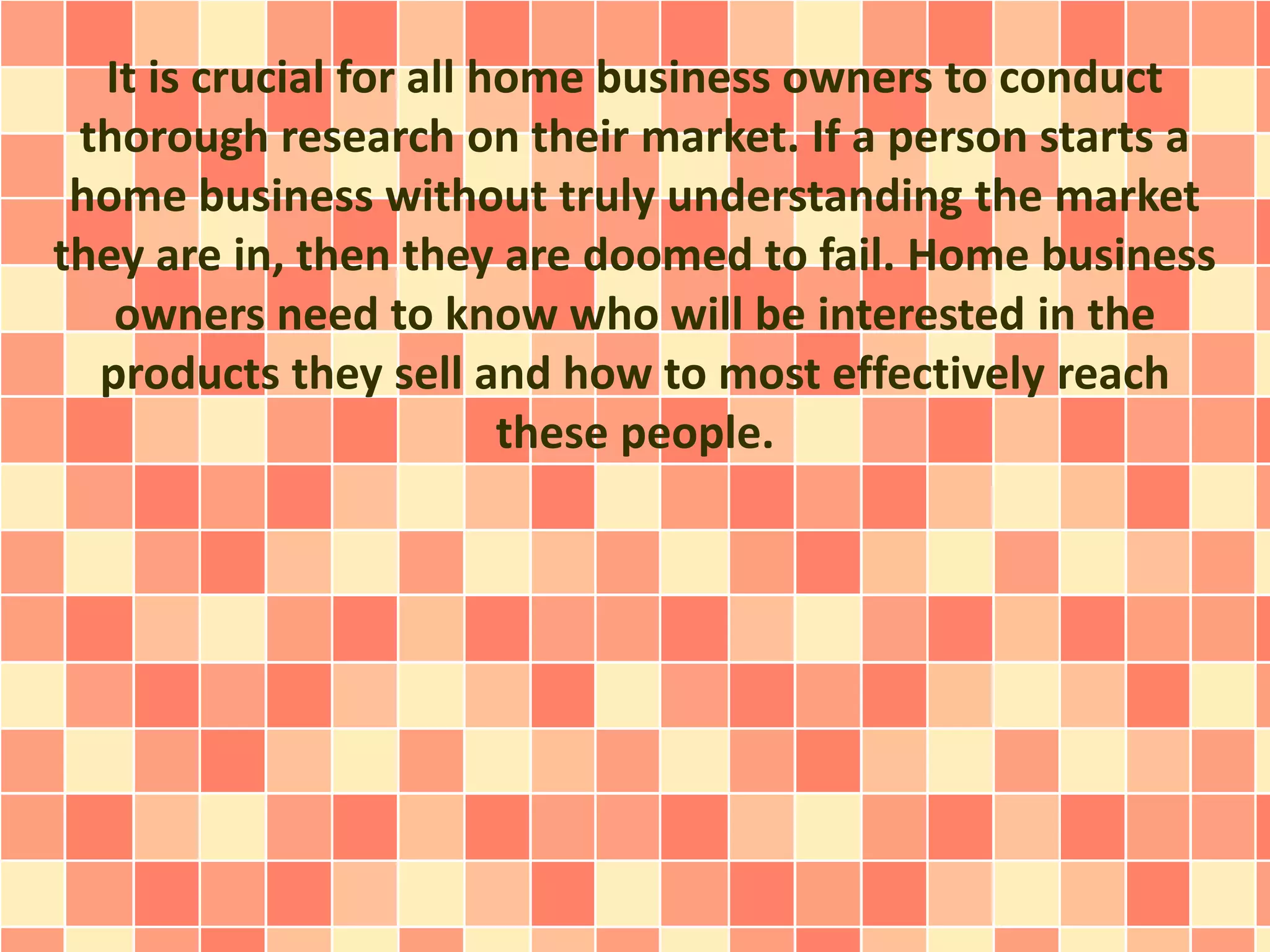 It is crucial for all home business owners to conduct
thorough research on their market. If a person starts a
home business without truly understanding the market
they are in, then they are doomed to fail. Home business
owners need to know who will be interested in the
products they sell and how to most effectively reach
these people.
 