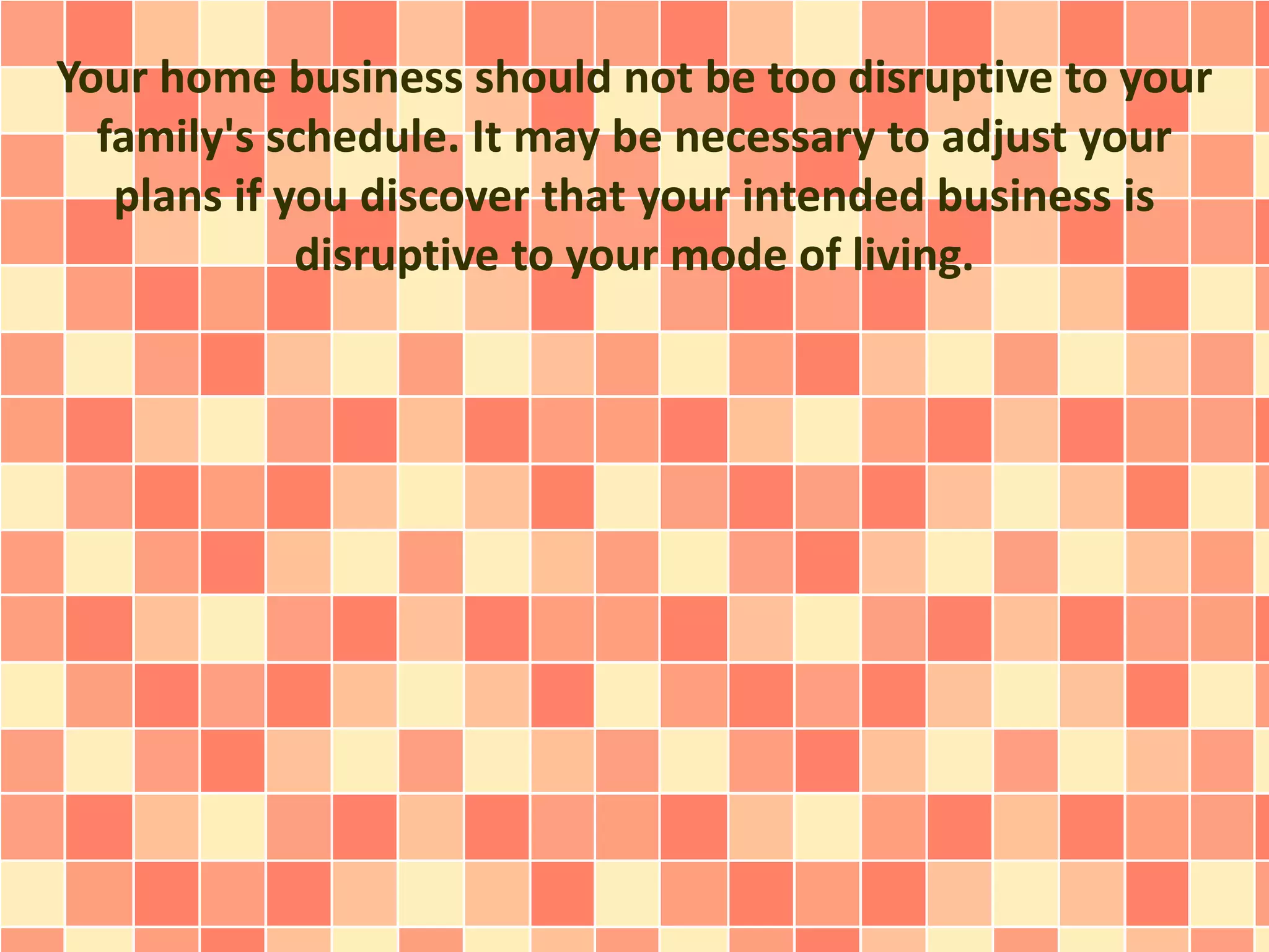 Your home business should not be too disruptive to your
family's schedule. It may be necessary to adjust your
plans if you discover that your intended business is
disruptive to your mode of living.
 