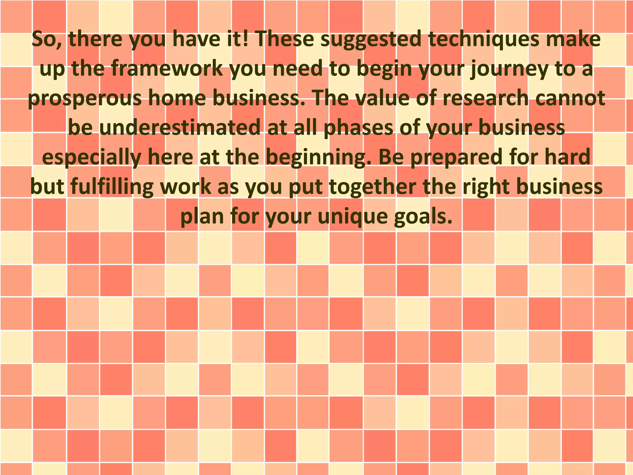 So, there you have it! These suggested techniques make
up the framework you need to begin your journey to a
prosperous home business. The value of research cannot
be underestimated at all phases of your business
especially here at the beginning. Be prepared for hard
but fulfilling work as you put together the right business
plan for your unique goals.
 