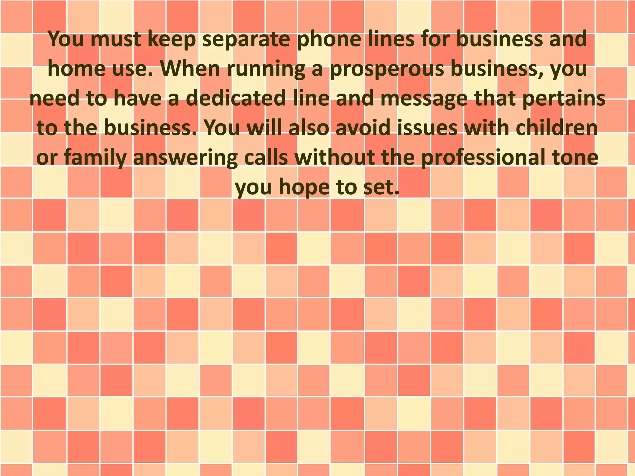 You must keep separate phone lines for business and
home use. When running a prosperous business, you
need to have a dedicated line and message that pertains
to the business. You will also avoid issues with children
or family answering calls without the professional tone
you hope to set.
 