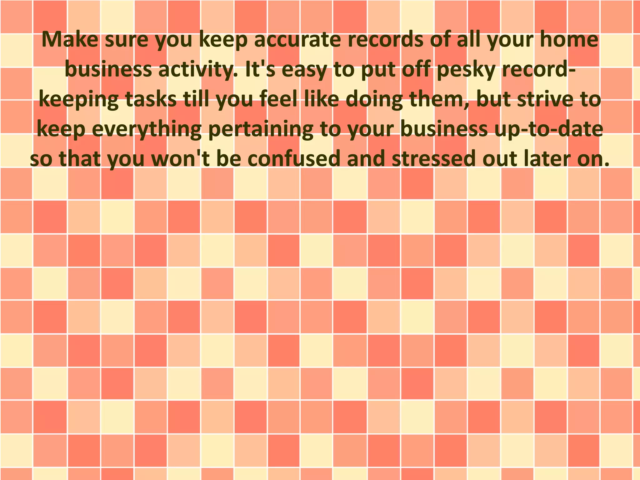 Make sure you keep accurate records of all your home
business activity. It's easy to put off pesky record-
keeping tasks till you feel like doing them, but strive to
keep everything pertaining to your business up-to-date
so that you won't be confused and stressed out later on.
 