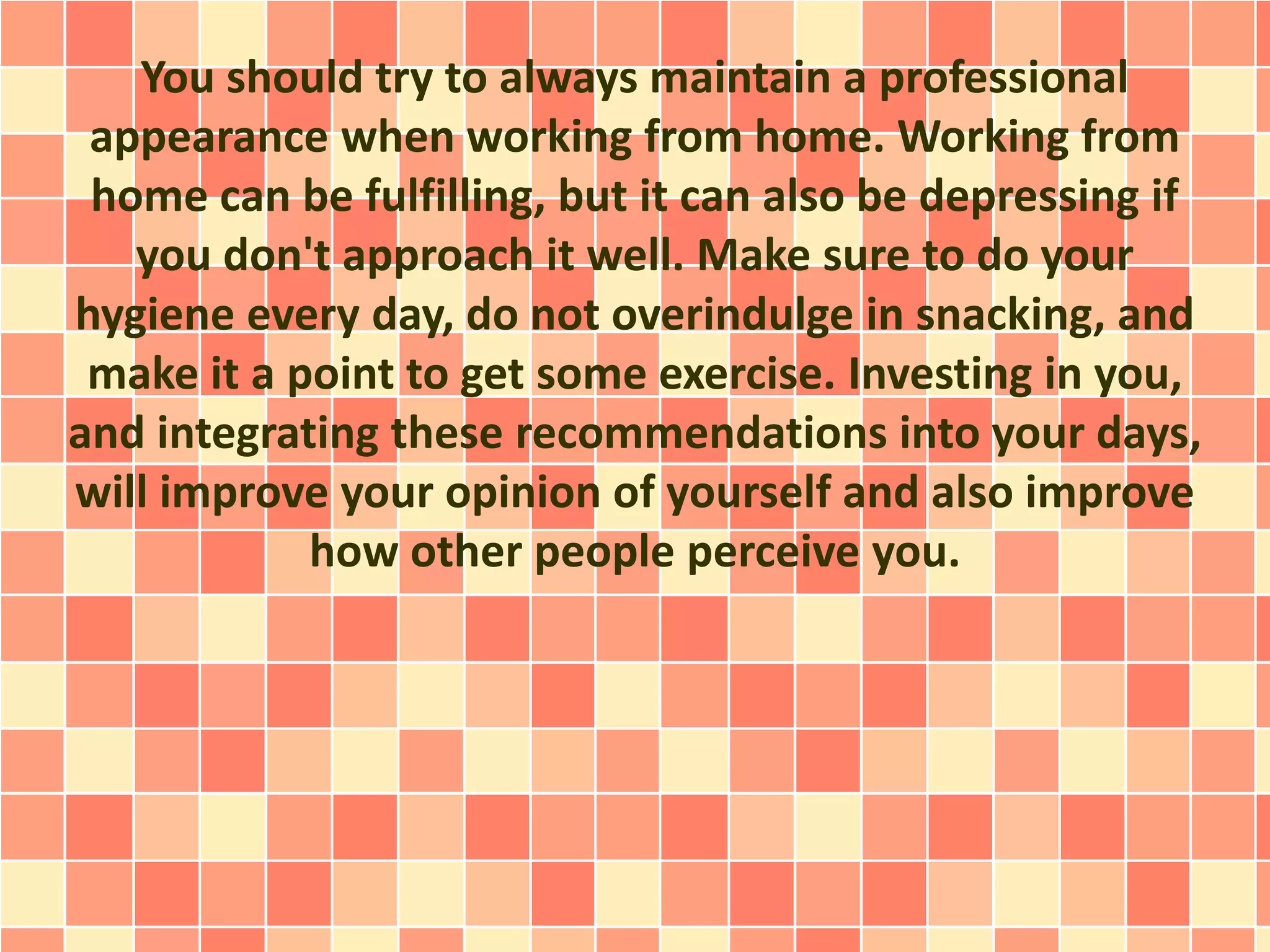 You should try to always maintain a professional
appearance when working from home. Working from
home can be fulfilling, but it can also be depressing if
you don't approach it well. Make sure to do your
hygiene every day, do not overindulge in snacking, and
make it a point to get some exercise. Investing in you,
and integrating these recommendations into your days,
will improve your opinion of yourself and also improve
how other people perceive you.
 