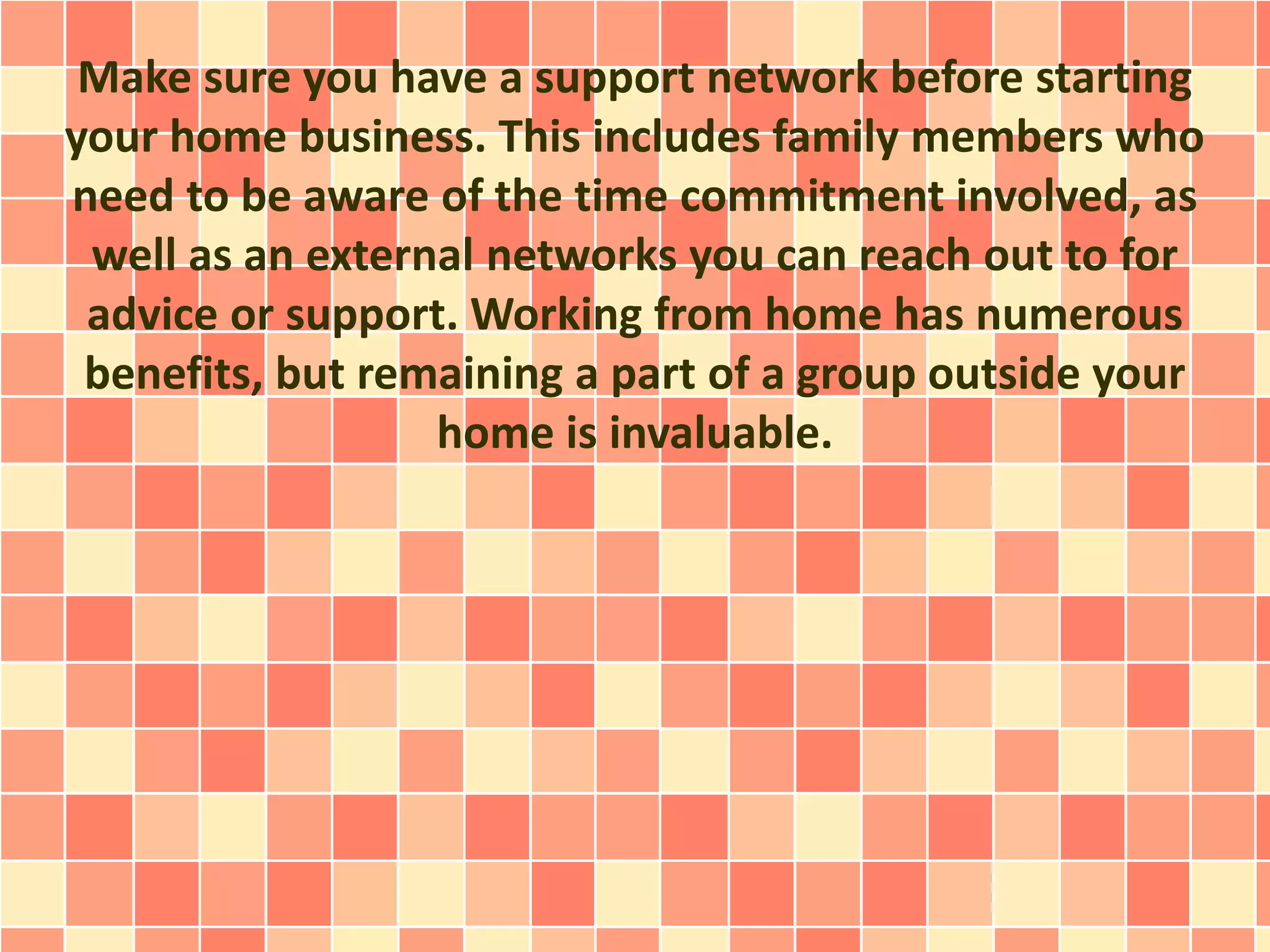 Make sure you have a support network before starting
your home business. This includes family members who
need to be aware of the time commitment involved, as
well as an external networks you can reach out to for
advice or support. Working from home has numerous
benefits, but remaining a part of a group outside your
home is invaluable.
 