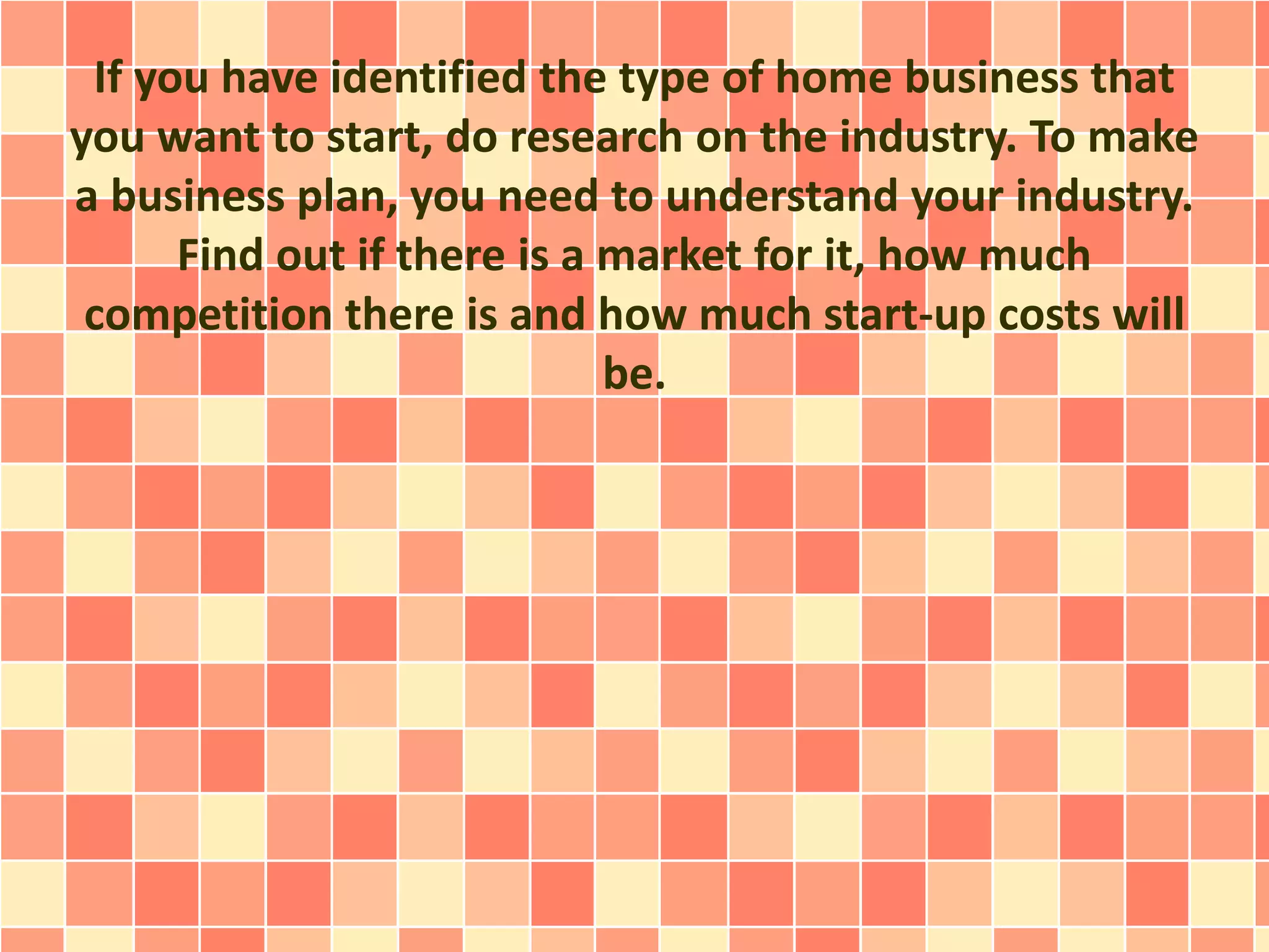 If you have identified the type of home business that
you want to start, do research on the industry. To make
a business plan, you need to understand your industry.
Find out if there is a market for it, how much
competition there is and how much start-up costs will
be.
 