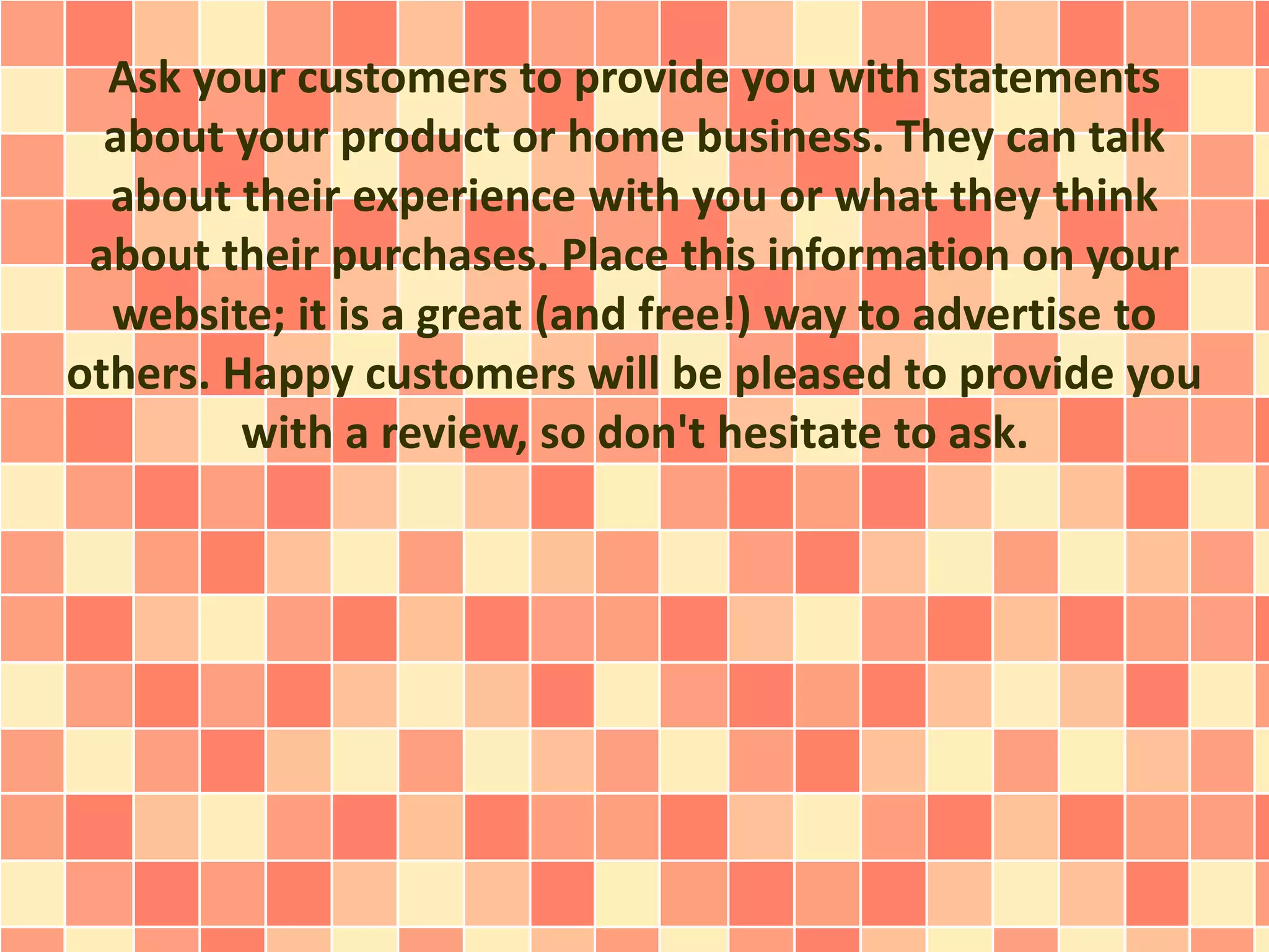 Ask your customers to provide you with statements
about your product or home business. They can talk
about their experience with you or what they think
about their purchases. Place this information on your
website; it is a great (and free!) way to advertise to
others. Happy customers will be pleased to provide you
with a review, so don't hesitate to ask.
 