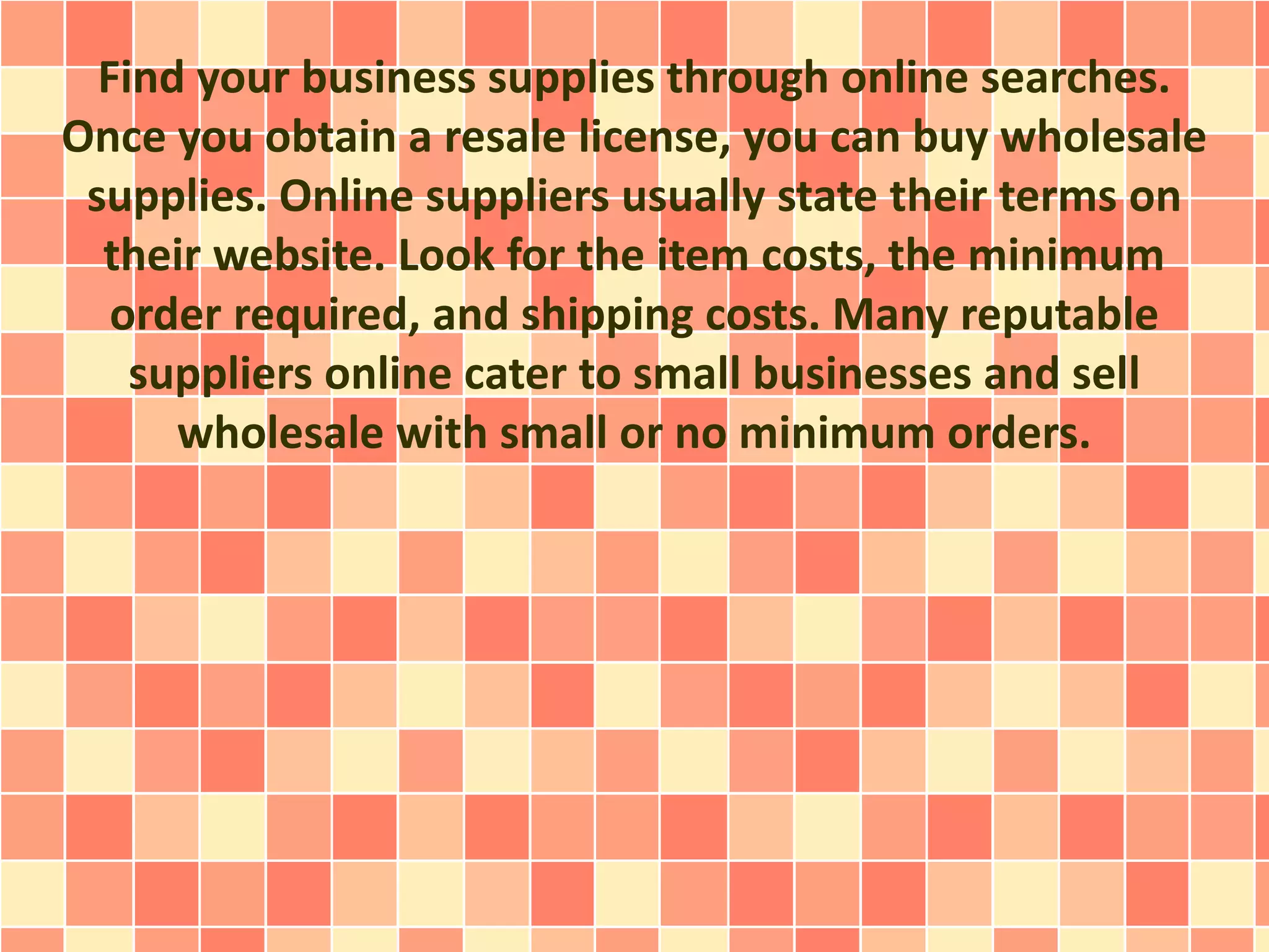 Find your business supplies through online searches.
Once you obtain a resale license, you can buy wholesale
supplies. Online suppliers usually state their terms on
their website. Look for the item costs, the minimum
order required, and shipping costs. Many reputable
suppliers online cater to small businesses and sell
wholesale with small or no minimum orders.
 
