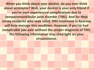 When you think about your dentist, do you ever think
 about acronyms? Well, your dentist is your only friend if
       you've ever experienced complications due to
  temporomandibular joint disorder (TMJ). And for New
Jersey residents who seek relief, TMJ treatment in Kearney
  will help manage this condition. However, if you've had
inexplicable jaw pain without the proper diagnosis of TMJ,
     the following information may shed light on your
                       circumstance.
 