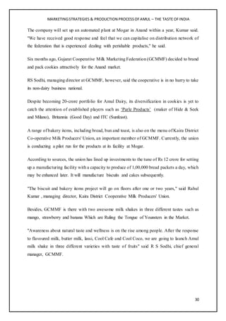 MARKETINGSTRATEGIES & PRODUCTION PROCESSOFAMUL – THE TASTE OFINDIA
30
The company will set up an automated plant at Mogar in Anand within a year, Kumar said.
"We have received good response and feel that we can capitalise on distribution network of
the federation that is experienced dealing with perishable products," he said.
Six months ago, Gujarat Cooperative Milk Marketing Federation (GCMMF) decided to brand
and pack cookies attractively for the Anand market.
RS Sodhi, managing director at GCMMF, however, said the cooperative is in no hurry to take
its non-dairy business national.
Despite becoming 20-crore portfolio for Amul Dairy, its diversification in cookies is yet to
catch the attention of established players such as ‘Parle Products’ (maker of Hide & Seek
and Milano), Britannia (Good Day) and ITC (Sunfeast).
A range of bakery items, including bread, bun and toast, is also on the menu of Kaira District
Co-operative Milk Producers' Union, an important member of GCMMF. Currently, the union
is conducting a pilot run for the products at its facility at Mogar.
According to sources, the union has lined up investments to the tune of Rs 12 crore for setting
up a manufacturing facility with a capacity to produce of 1,00,000 bread packets a day, which
may be enhanced later. It will manufacture biscuits and cakes subsequently.
"The biscuit and bakery items project will go on floors after one or two years," said Rahul
Kumar , managing director, Kaira District Cooperative Milk Producers' Union.
Besides, GCMMF is there with two awesome milk shakes in three different tastes such as
mango, strawberry and banana Which are Ruling the Tongue of Younsters in the Market.
"Awareness about natural taste and wellness is on the rise among people. After the response
to flavoured milk, butter milk, lassi, Cool Cafe and Cool Coco, we are going to launch Amul
milk shake in three different varieties with taste of fruits" said R S Sodhi, chief general
manager, GCMMF.
 