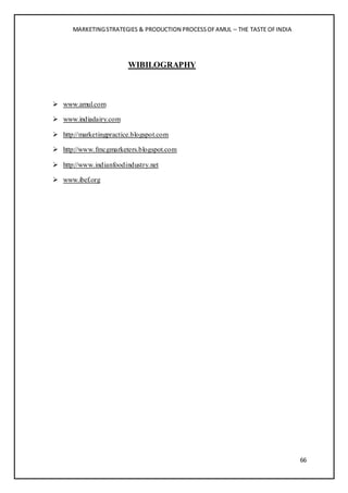 MARKETINGSTRATEGIES & PRODUCTION PROCESSOFAMUL – THE TASTE OFINDIA
66
WIBILOGRAPHY
 www.amul.com
 www.indiadairy.com
 http://marketingpractice.blogspot.com
 http://www.fmcgmarketers.blogspot.com
 http://www.indianfoodindustry.net
 www.ibef.org
 