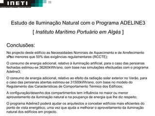 53
Estudo de Iluminação Natural com o Programa ADELINE3
[ Instituto Marítimo Portuário em Algés ]
Conclusões:
No projecto deste edifício as Necessidades Nominais de Aquecimento e de Arrefecimento
s₧o menores que 50% das exigências regulamentares (RCCTE);
O consumo de energia adicional, relativo à iluminação artificial, para o caso das persianas
fechadas estimou-se 36260kWh/ano, com base nas simulações efectuadas com o programa
Adeline3;
O consumo de energia adicional, relativo ao efeito da radiação solar exterior no Verão, para
o caso das persianas abertas estimou-se 31500kWh/ano, com base no modelo do
Regulamento das Características de Comportamento Térmico dos Edifícios;
A configuração/desenho dos compartimentos tem influência no maior ou menor
aproveitamento da iluminação natural e na poupança de energia que lhe diz respeito;
O programa Adeline3 poderá ajudar os arquitectos a conceber edifícios mais eficientes do
ponto de vista energético, uma vez que ajuda a melhorar o aproveitamento da iluminação
natural dos edifícios em projecto.
 