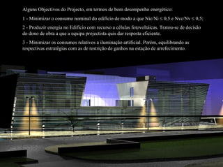 Alguns Objectivos do Projecto, em termos de bom desempenho energético:
1 - Minimizar o consumo nominal do edifício de modo a que Nic/Ni ≤ 0,5 e Nvc/Nv ≤ 0,5;
2 - Produzir energia no Edifício com recurso a células fotovoltáicas. Tratou-se de decisão
do dono de obra a que a equipa projectista quis dar resposta eficiente.
3 - Minimizar os consumos relativos a iluminação artificial. Porém, equilibrando as
respectivas estratégias com as de restrição de ganhos na estação de arrefecimento.
 