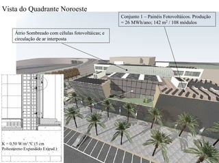 Átrio Sombreado com células fotovoltáicas; e
circulação de ar interposta
Conjunto 1 – Painéis Fotovoltáicos. Produção
= 26 MWh/ano; 142 m2 / 108 módulos
Vista do Quadrante Noroeste
K = 0,50 W/m2.ºC (5 cm
Poliestireno Expandido Extrud.)
 