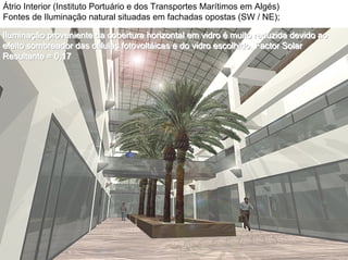 Átrio Interior (Instituto Portuário e dos Transportes Marítimos em Algés)
Fontes de Iluminação natural situadas em fachadas opostas (SW / NE);
IluminaIluminaIluminaççção proveniente da cobertura horizontal em vidroão proveniente da cobertura horizontal em vidroão proveniente da cobertura horizontal em vidro ééé muito reduzida devido aomuito reduzida devido aomuito reduzida devido ao
efeitoefeitoefeito sombreadorsombreadorsombreador das cdas cdas cééélulaslulaslulas fotovoltfotovoltfotovoltáááicasicasicas e do vidro escolhido. Factor Solare do vidro escolhido. Factor Solare do vidro escolhido. Factor Solar
Resultante = 0,17Resultante = 0,17Resultante = 0,17
 