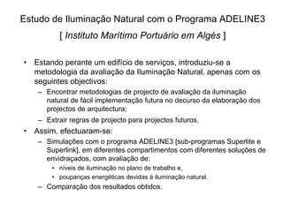 Estudo de Iluminação Natural com o Programa ADELINE3
[ Instituto Marítimo Portuário em Algés ]
• Estando perante um edifício de serviços, introduziu-se a
metodologia da avaliação da Iluminação Natural, apenas com os
seguintes objectivos:
– Encontrar metodologias de projecto de avaliação da iluminação
natural de fácil implementação futura no decurso da elaboração dos
projectos de arquitectura;
– Extrair regras de projecto para projectos futuros.
• Assim, efectuaram-se:
– Simulações com o programa ADELINE3 [sub-programas Superlite e
Superlink], em diferentes compartimentos com diferentes soluções de
envidraçados, com avaliação de:
• níveis de iluminação no plano de trabalho e,
• poupanças energéticas devidas à iluminação natural.
– Comparação dos resultados obtidos.
 