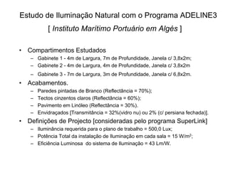 Estudo de Iluminação Natural com o Programa ADELINE3
[ Instituto Marítimo Portuário em Algés ]
• Compartimentos Estudados
– Gabinete 1 - 4m de Largura, 7m de Profundidade, Janela c/ 3,8x2m;
– Gabinete 2 - 4m de Largura, 4m de Profundidade, Janela c/ 3,8x2m
– Gabinete 3 - 7m de Largura, 3m de Profundidade, Janela c/ 6,8x2m.
• Acabamentos.
– Paredes pintadas de Branco (Reflectância = 70%);
– Tectos cinzentos claros (Reflectância = 60%);
– Pavimento em Linóleo (Reflectância = 30%).
– Envidraçados [Transmitância = 32%(vidro nu) ou 2% (c/ persiana fechada)].
• Definições de Projecto [consideradas pelo programa SuperLink]
– Iluminância requerida para o plano de trabalho = 500,0 Lux;
– Potência Total da instalação de Iluminação em cada sala = 15 W/m2;
– Eficiência Luminosa do sistema de Iluminação = 43 Lm/W.
 