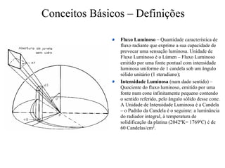 Conceitos Básicos – Definições
Fluxo Luminoso – Quantidade característica de
fluxo radiante que exprime a sua capacidade de
provocar uma sensação luminosa. Unidade de
Fluxo Luminoso é o Lúmen – Fluxo Luminoso
emitido por uma fonte pontual com intensidade
luminosa uniforme de 1 candela sob um ângulo
sólido unitário (1 steradiano);
Intensidade Luminosa (num dado sentido) –
Quociente do fluxo luminoso, emitido por uma
fonte num cone infinitamente pequeno contendo
o sentido referido, pelo ângulo sólido desse cone.
A Unidade de Intensidade Luminosa é a Candela
– o Padrão da Candela é o seguinte: a luminância
do radiador integral, à temperatura de
solidificação da platina (2042ºK= 1769ºC) é de
60 Candelas/cm2.
 