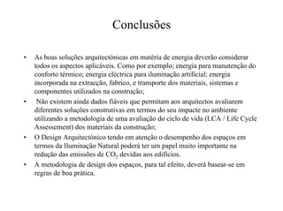 Conclusões
• As boas soluções arquitectónicas em matéria de energia deverão considerar
todos os aspectos aplicáveis. Como por exemplo; energia para manutenção do
conforto térmico; energia eléctrica para iluminação artificial; energia
incorporada na extracção, fabrico, e transporte dos materiais, sistemas e
componentes utilizados na construção;
• Não existem ainda dados fiáveis que permitam aos arquitectos avaliarem
diferentes soluções construtivas em termos do seu impacte no ambiente
utilizando a metodologia de uma avaliação do ciclo de vida (LCA / Life Cycle
Assessement) dos materiais da construção;
• O Design Arquitectónico tendo em atenção o desempenho dos espaços em
termos da Iluminação Natural poderá ter um papel muito importante na
redução das emissões de CO2 devidas aos edifícios.
• A metodologia de design dos espaços, para tal efeito, deverá basear-se em
regras de boa prática.
 