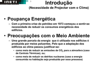 3
Introdução
(Necessidade de Projectar com o Clima)
• Poupança Energética
– Com a primeira crise do petróleo em 1973 começou a sentir-se
necessidade de reduzir os consumos energéticos dos
edifícios.
• Preocupações com o Meio Ambiente
– Uma grande parcela da energia que é utilizada nos edifícios é
produzida por meios poluentes. Pelo que a adaptação dos
edifícios ao clima passou justificar-se:
• como meio de reduzir as emissões de CO2 para a atmosfera (caso
de Centrais Térmicas), ou;
• como meio de reduzir os detritos nucleares (caso a energia
consumida na habitação seja produzida por esse processo)
 