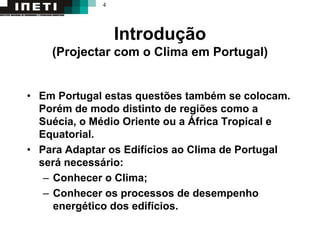 4
Introdução
(Projectar com o Clima em Portugal)
• Em Portugal estas questões também se colocam.
Porém de modo distinto de regiões como a
Suécia, o Médio Oriente ou a África Tropical e
Equatorial.
• Para Adaptar os Edifícios ao Clima de Portugal
será necessário:
– Conhecer o Clima;
– Conhecer os processos de desempenho
energético dos edifícios.
 
