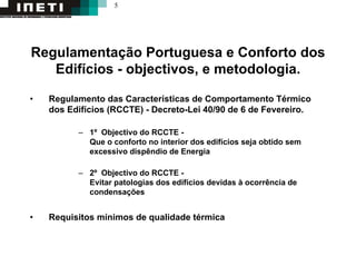 5
Regulamentação Portuguesa e Conforto dos
Edifícios - objectivos, e metodologia.
• Regulamento das Características de Comportamento Térmico
dos Edifícios (RCCTE) - Decreto-Lei 40/90 de 6 de Fevereiro.
– 1º Objectivo do RCCTE -
Que o conforto no interior dos edifícios seja obtido sem
excessivo dispêndio de Energia
– 2º Objectivo do RCCTE -
Evitar patologias dos edifícios devidas à ocorrência de
condensações
• Requisitos mínimos de qualidade térmica
 