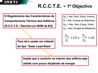 6
R.C.C.T.E. - 1º Objectivo
O Regulamento das CaracterO Regulamento das Caracteríísticas desticas de
Comportamento TComportamento Téérmico dos Edifrmico dos Edifíícioscios
(R.C.C.T.E. / Decreto(R.C.C.T.E. / Decreto--Lei 40/90 de 6/2)Lei 40/90 de 6/2)
Impõe que o conforto no interior dos edifImpõe que o conforto no interior dos edifíício sejacio seja
obtido com pouco dispêndio de energiaobtido com pouco dispêndio de energia
NNICIC == NecNec. Nom.. Nom. EnergEnerg. Inverno;. Inverno;
NNII == NecNec. Energia de Referência. Energia de Referência
NNVCVC == NecNec. Nom.. Nom. EnergEnerg. Verão;. Verão;
NNVV == NecNec. Energia de Referência. Energia de Referência
0,1e0,1 ≤≤
V
VC
I
IC
N
N
N
N
Para talPara tal éé usado um musado um méétodotodo
de tipode tipo ““SolarSolar Load RatioLoad Ratio””
 