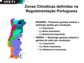 9
Zonas Climáticas definidas na
Regulamentação Portuguesa
– INVERNO - Promover ganhos solares e
restringir perdas por condução:
• I1= Importante;
• I2= Muito Importante;
• I3= Muitíssimo Importante
– VERÃO — Restringir ganhos solares e
ganhos de calor por condução:
• V1= Importante;
• V2= Muito Importante;
• V3= Muitíssimo Importante.
 