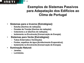 15
Exemplos de Sistemas Passivos
para Adapatação dos Edifícios ao
Clima de Portugal
• Sistemas para o Inverno [Estratégias]:
– Estufas [Ganhos de radiação];
– Paredes de Trombe [Ganhos de radiação];
– Colectores a ar [Ganhos de radiação];
– Isolamento na Envolvente [Conservação de Energia].
• Sistemas para Verão [Estratégias]:
– Tubos Enterrados [ Ventilação];
– Fontes, espelhos de água [Arrefecimento Evaporativo];
– Isolamento na Envolvente [Conservação de Energia].
• Iluminação Natural:
– Janelas;
– Lumidutos.
 