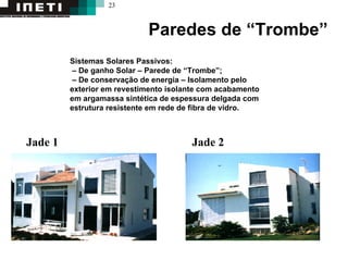23
Paredes de “Trombe”
Sistemas Solares Passivos:
– De ganho Solar – Parede de “Trombe”;
– De conservação de energia – Isolamento pelo
exterior em revestimento isolante com acabamento
em argamassa sintética de espessura delgada com
estrutura resistente em rede de fibra de vidro.
Jade 1 Jade 2
 