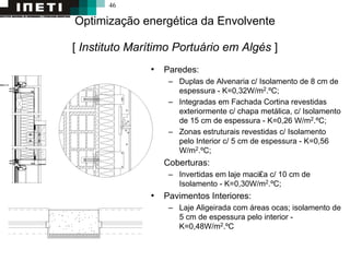 46
Optimização energética da Envolvente
[ Instituto Marítimo Portuário em Algés ]
• Paredes:
– Duplas de Alvenaria c/ Isolamento de 8 cm de
espessura - K=0,32W/m2.ºC;
– Integradas em Fachada Cortina revestidas
exteriormente c/ chapa metálica, c/ Isolamento
de 15 cm de espessura - K=0,26 W/m2.ºC;
– Zonas estruturais revestidas c/ Isolamento
pelo Interior c/ 5 cm de espessura - K=0,56
W/m2.ºC;
• Coberturas:
– Invertidas em laje maci₤a c/ 10 cm de
Isolamento - K=0,30W/m2.ºC;
• Pavimentos Interiores:
– Laje Aligeirada com áreas ocas; isolamento de
5 cm de espessura pelo interior -
K=0,48W/m2.ºC
 
