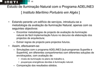 48
Estudo de Iluminação Natural com o Programa ADELINE3
[ Instituto Marítimo Portuário em Algés ]
• Estando perante um edifício de serviços, introduziu-se a
metodologia da avaliação da Iluminação Natural, apenas com os
seguintes objectivos:
– Encontrar metodologias de projecto de avaliação da iluminação
natural de fácil implementação futura no decurso da elaboração dos
projectos de arquitectura;
– Extrair regras de projecto para projectos futuros.
• Assim, efectuaram-se:
– Simulações com o programa ADELINE3 [sub-programas Superlite e
Superlink], em diferentes compartimentos com diferentes soluções de
envidraçados, com avaliação de:
• níveis de iluminação no plano de trabalho e,
• poupanças energéticas devidas à iluminação natural.
– Comparação dos resultados obtidos.
 